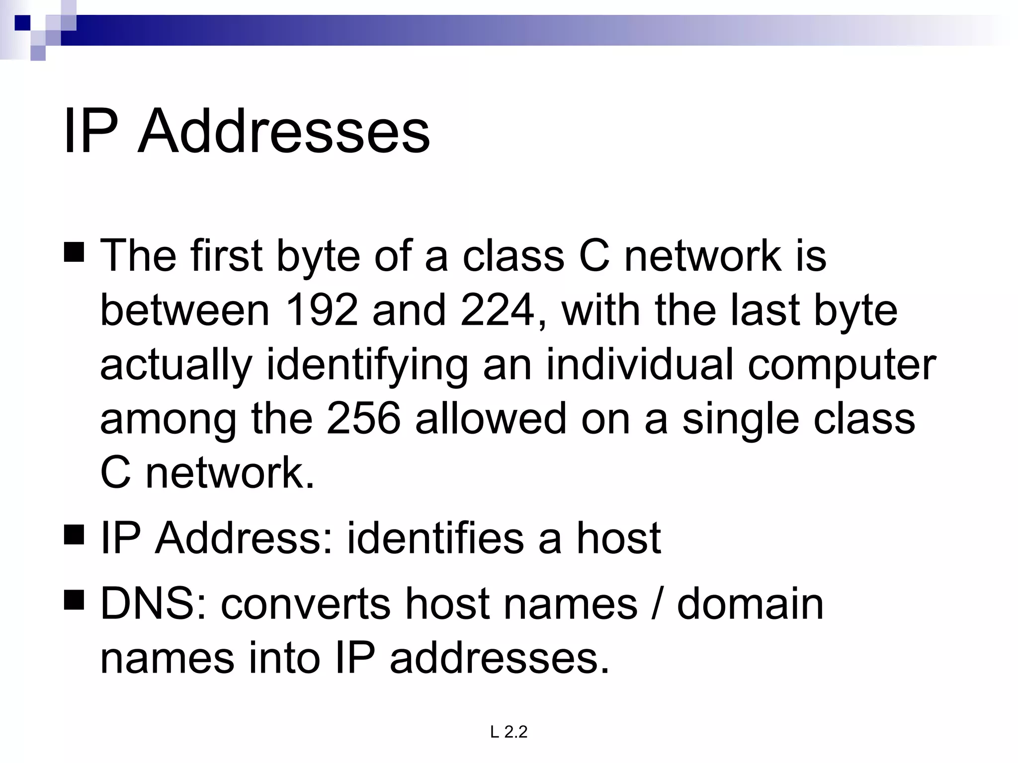 IP Addresses The first byte of a class C network is between 192 and 224, with the last byte actually identifying an individual computer among the 256 allowed on a single class C network.  IP Address: identifies a host DNS: converts host names / domain names into IP addresses. 