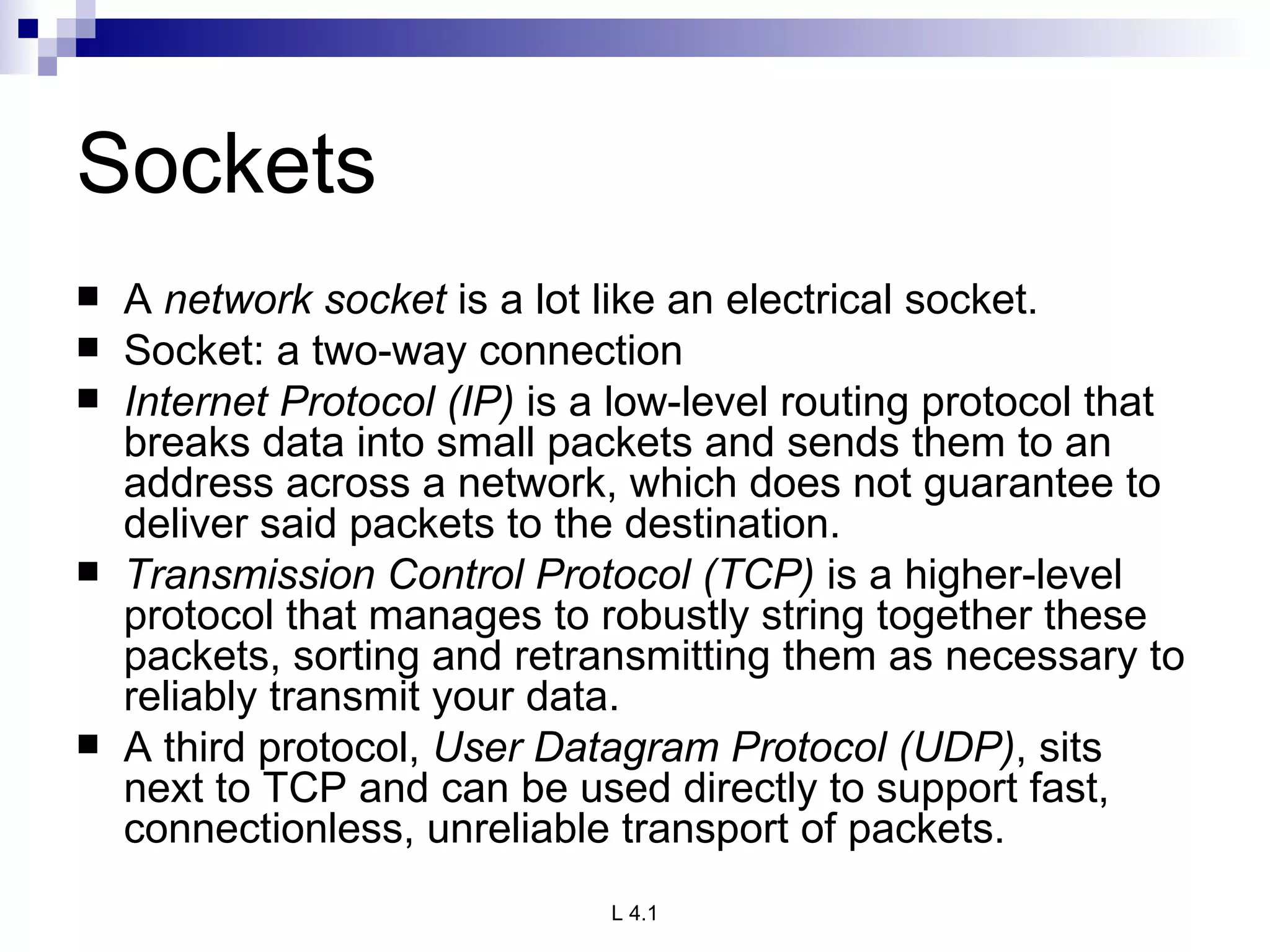Sockets A  network socket  is a lot like an electrical socket. Socket: a two-way connection Internet Protocol (IP)  is a low-level routing protocol that breaks data into small packets and sends them to an address across a network, which does not guarantee to deliver said packets to the destination. Transmission Control Protocol (TCP)  is a higher-level protocol that manages to robustly string together these packets, sorting and retransmitting them as necessary to reliably transmit your data. A third protocol,  User Datagram Protocol (UDP) , sits next to TCP and can be used directly to support fast, connectionless, unreliable transport of packets. 