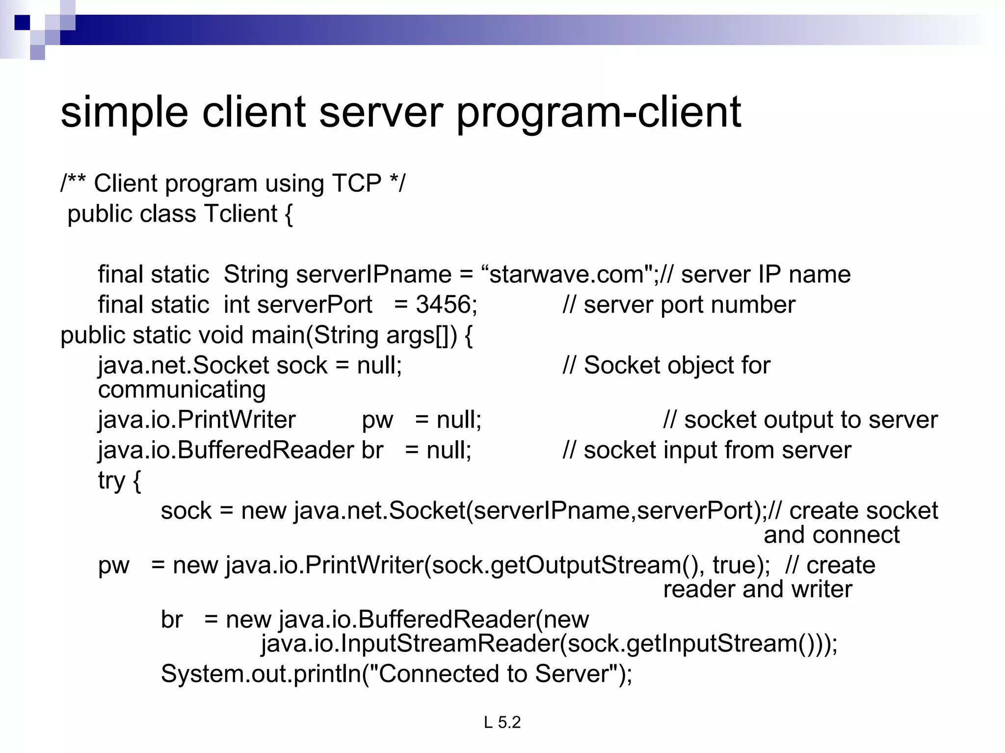 simple client server program-client /** Client program using TCP */   public class Tclient {   final static  String serverIPname = “starwave.com&quot;;// server IP name final static  int serverPort  = 3456; // server port number public static void main(String args[]) { java.net.Socket sock = null; // Socket object for communicating java.io.PrintWriter pw  = null; // socket output to server java.io.BufferedReader br  = null; // socket input from server   try { sock = new java.net.Socket(serverIPname,serverPort);// create socket  and connect pw  = new java.io.PrintWriter(sock.getOutputStream(), true);  // create  reader and writer br  = new java.io.BufferedReader(new    java.io.InputStreamReader(sock.getInputStream())); System.out.println(&quot;Connected to Server&quot;); 