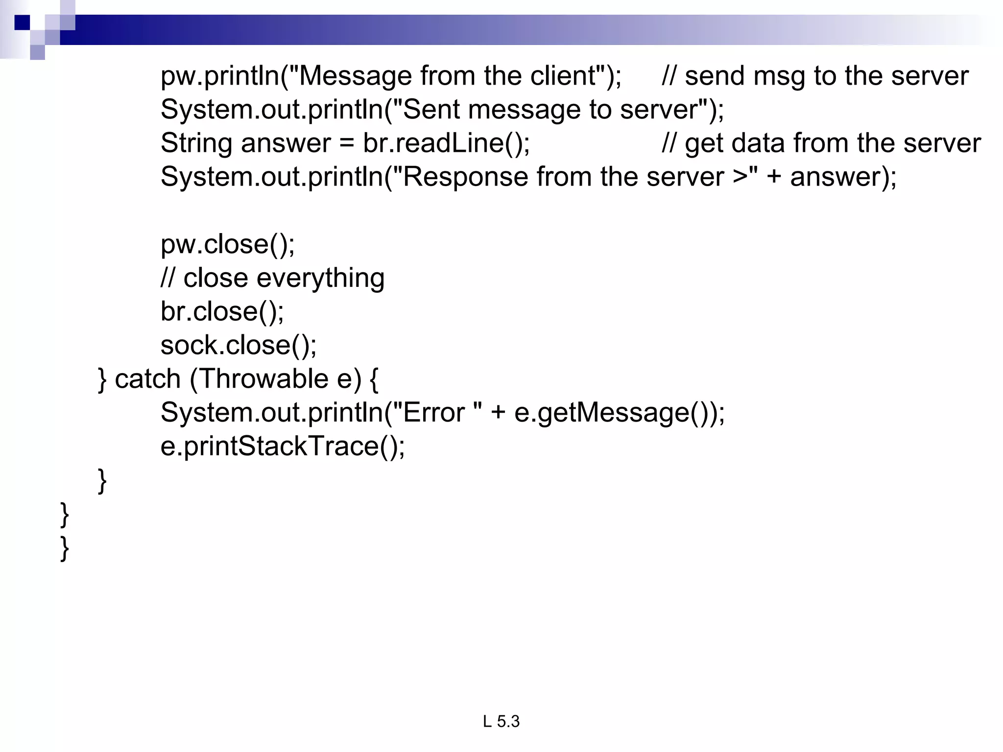 pw.println(&quot;Message from the client&quot;); // send msg to the server System.out.println(&quot;Sent message to server&quot;); String answer = br.readLine(); // get data from the server System.out.println(&quot;Response from the server >&quot; + answer);   pw.close(); // close everything br.close(); sock.close(); } catch (Throwable e) { System.out.println(&quot;Error &quot; + e.getMessage()); e.printStackTrace(); } } } 