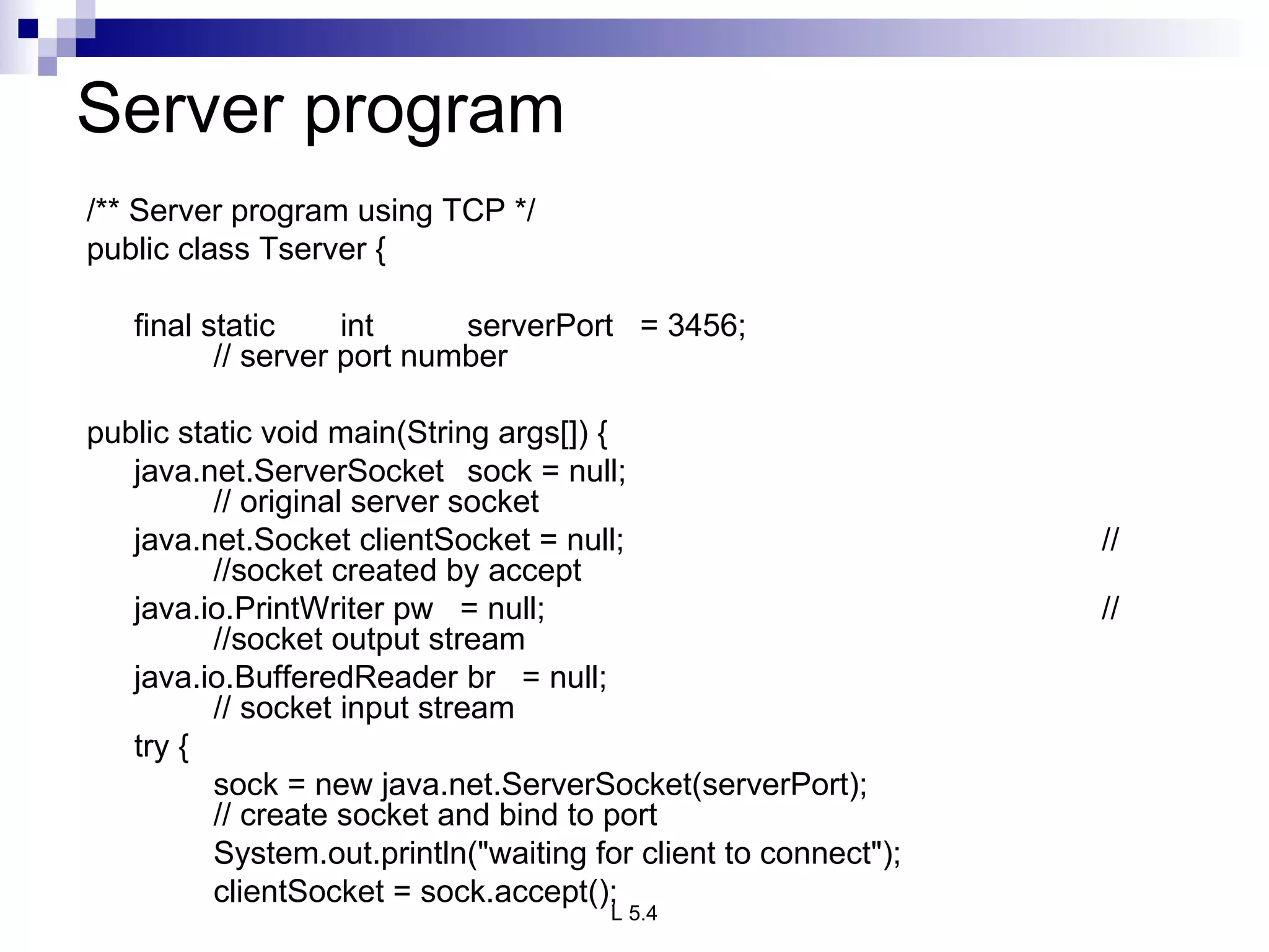 Server program /** Server program using TCP */ public class Tserver {   final static int serverPort  = 3456; // server port number   public static void main(String args[]) { java.net.ServerSocket  sock = null; // original server socket java.net.Socket clientSocket = null; //  //socket created by accept java.io.PrintWriter pw  = null; //  //socket output stream java.io.BufferedReader br  = null; // socket input stream   try { sock = new java.net.ServerSocket(serverPort); // create socket and bind to port System.out.println(&quot;waiting for client to connect&quot;); clientSocket = sock.accept(); 