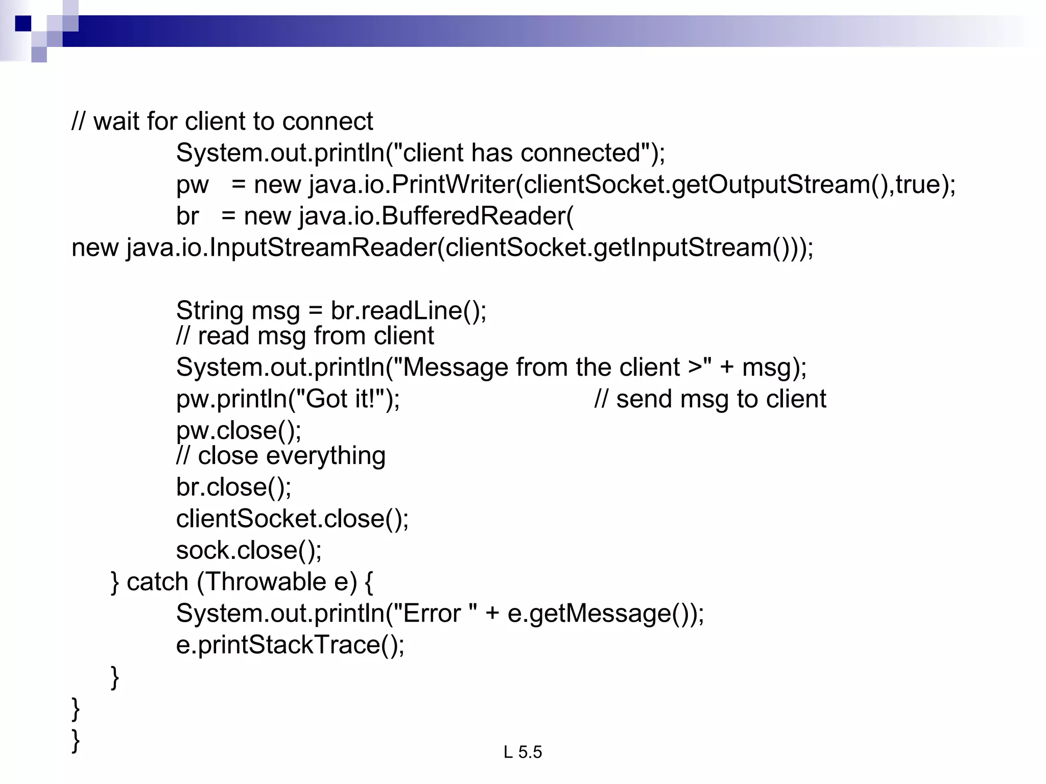 // wait for client to connect System.out.println(&quot;client has connected&quot;); pw  = new java.io.PrintWriter(clientSocket.getOutputStream(),true); br  = new java.io.BufferedReader( new java.io.InputStreamReader(clientSocket.getInputStream()));   String msg = br.readLine(); // read msg from client System.out.println(&quot;Message from the client >&quot; + msg); pw.println(&quot;Got it!&quot;); // send msg to client   pw.close(); // close everything br.close(); clientSocket.close(); sock.close(); } catch (Throwable e) { System.out.println(&quot;Error &quot; + e.getMessage()); e.printStackTrace(); } } } 
