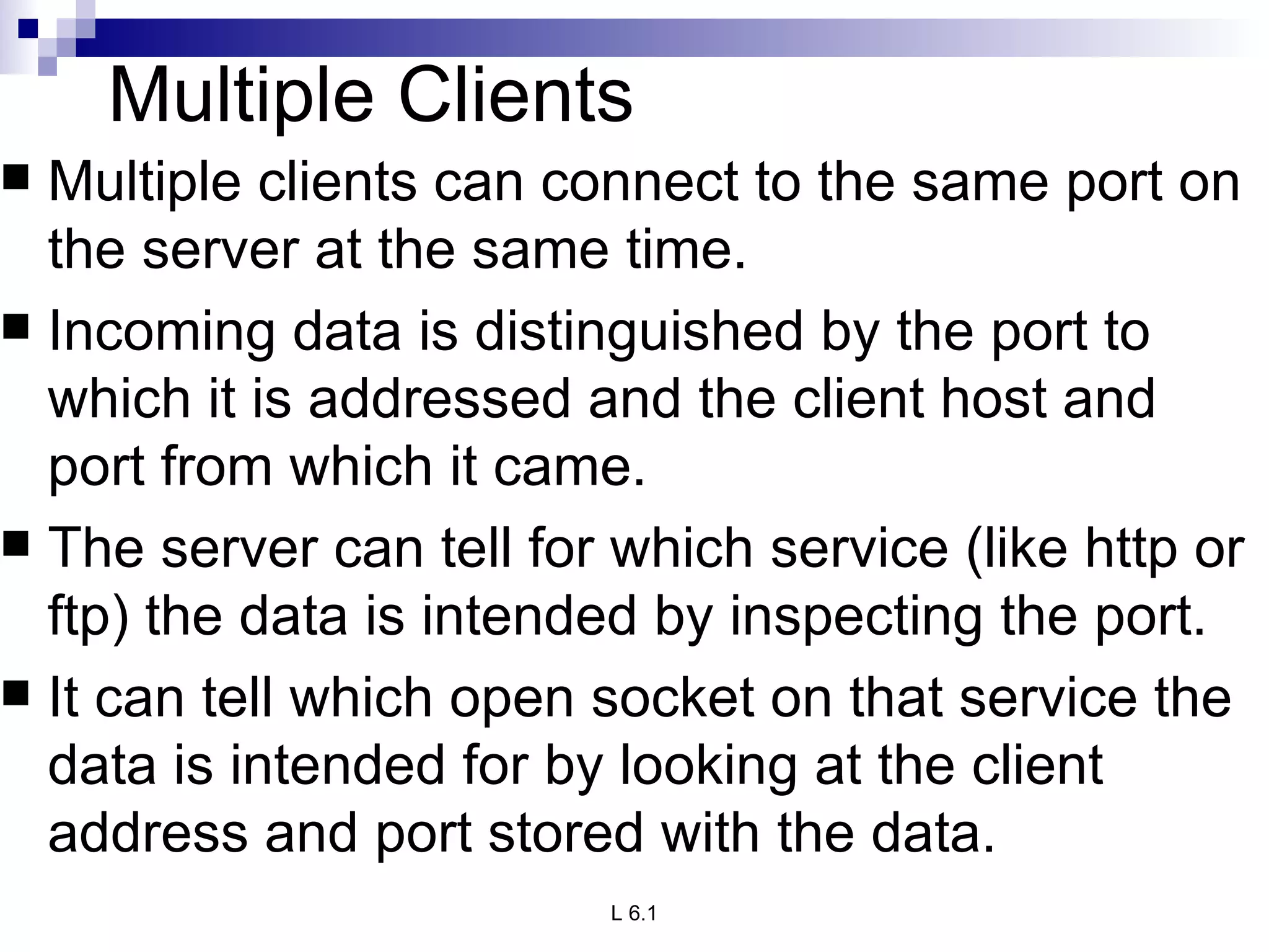 Multiple Clients Multiple clients can connect to the same port on the server at the same time.  Incoming data is distinguished by the port to which it is addressed and the client host and port from which it came.  The server can tell for which service (like http or ftp) the data is intended by inspecting the port.  It can tell which open socket on that service the data is intended for by looking at the client address and port stored with the data. 