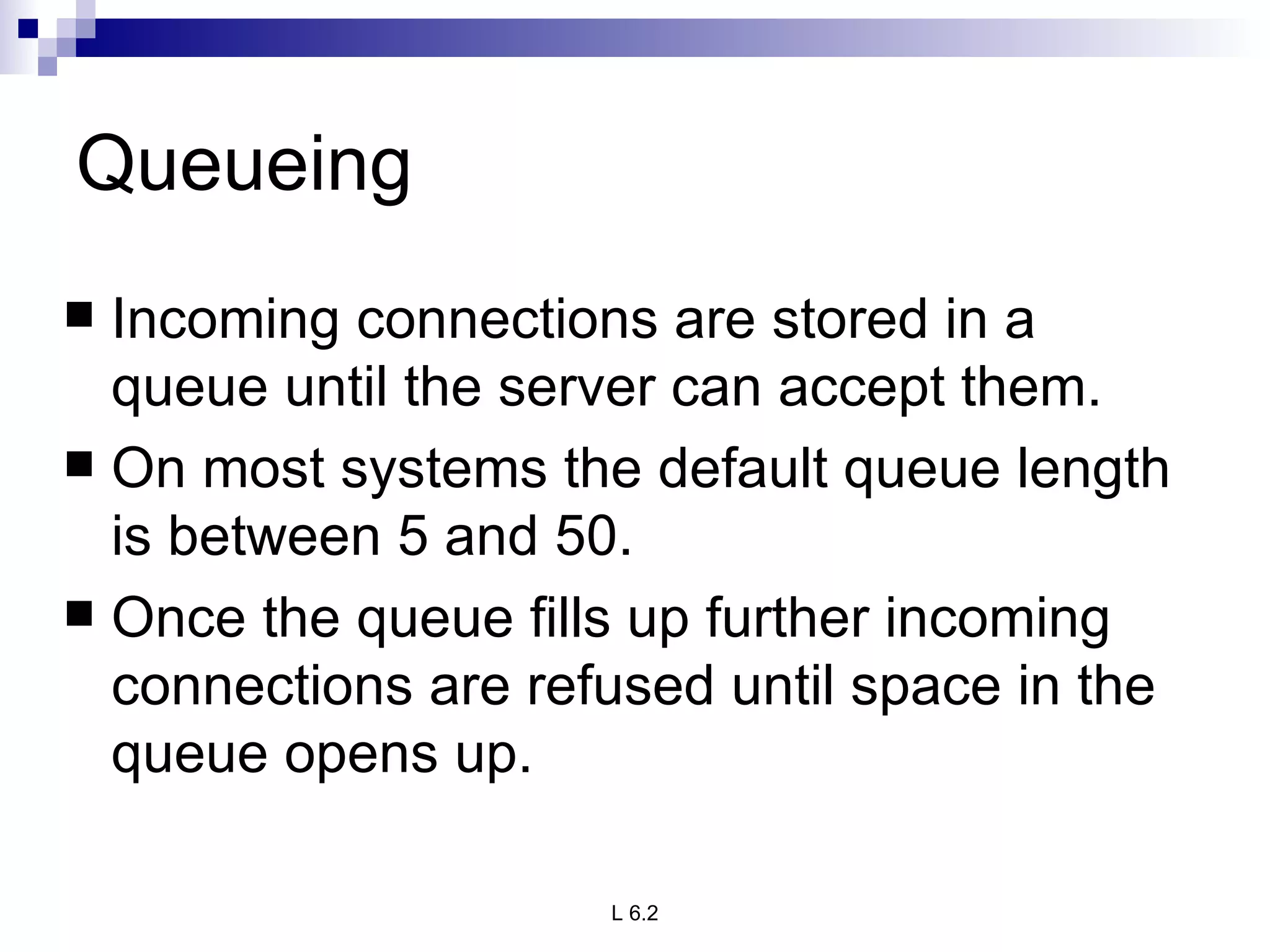 Queueing Incoming connections are stored in a queue until the server can accept them.  On most systems the default queue length is between 5 and 50.  Once the queue fills up further incoming connections are refused until space in the queue opens up. 
