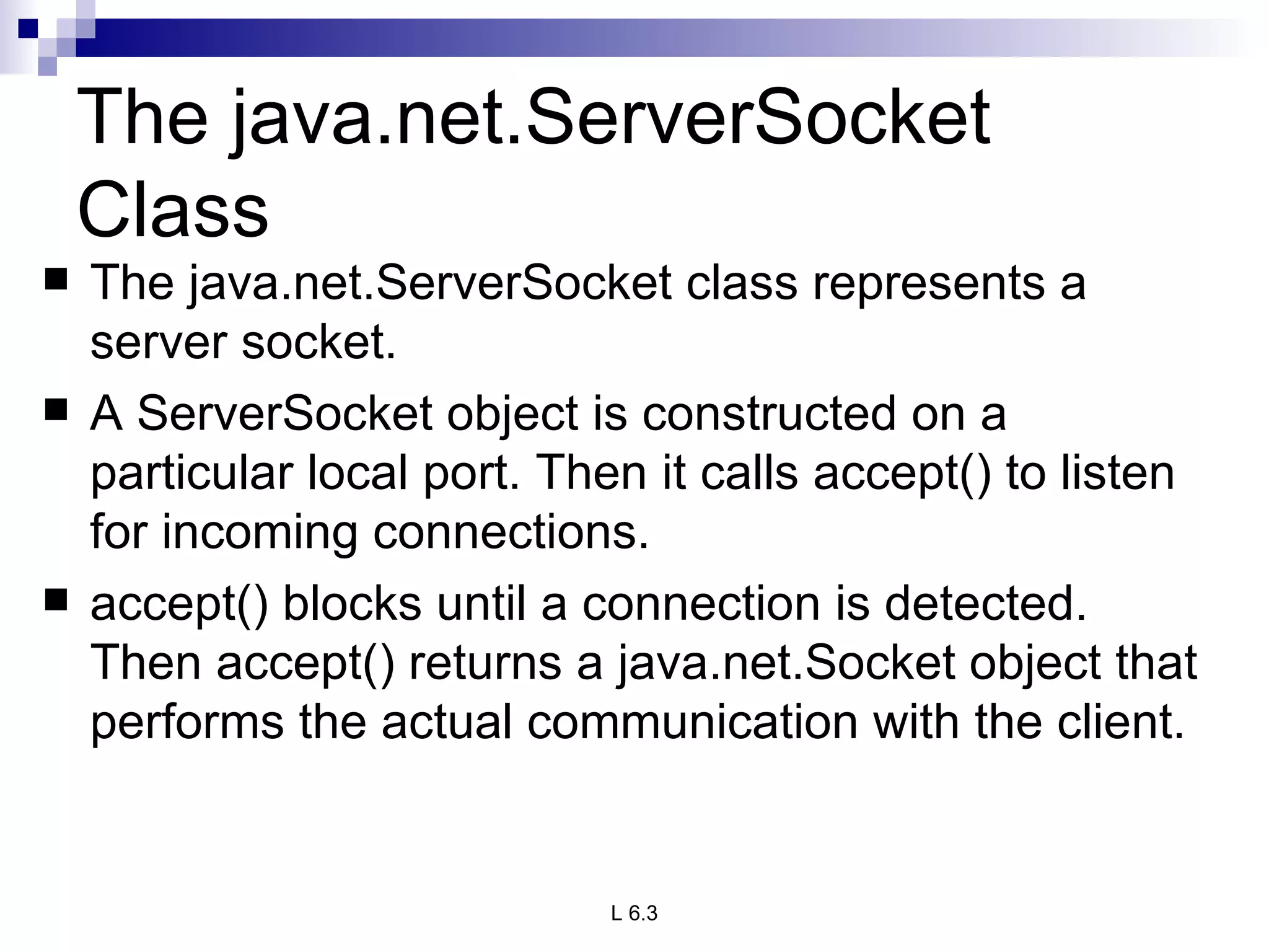 The java.net.ServerSocket Class The java.net.ServerSocket class represents a server socket.  A ServerSocket object is constructed on a particular local port. Then it calls accept() to listen for incoming connections.  accept() blocks until a connection is detected. Then accept() returns a java.net.Socket object that performs the actual communication with the client. 