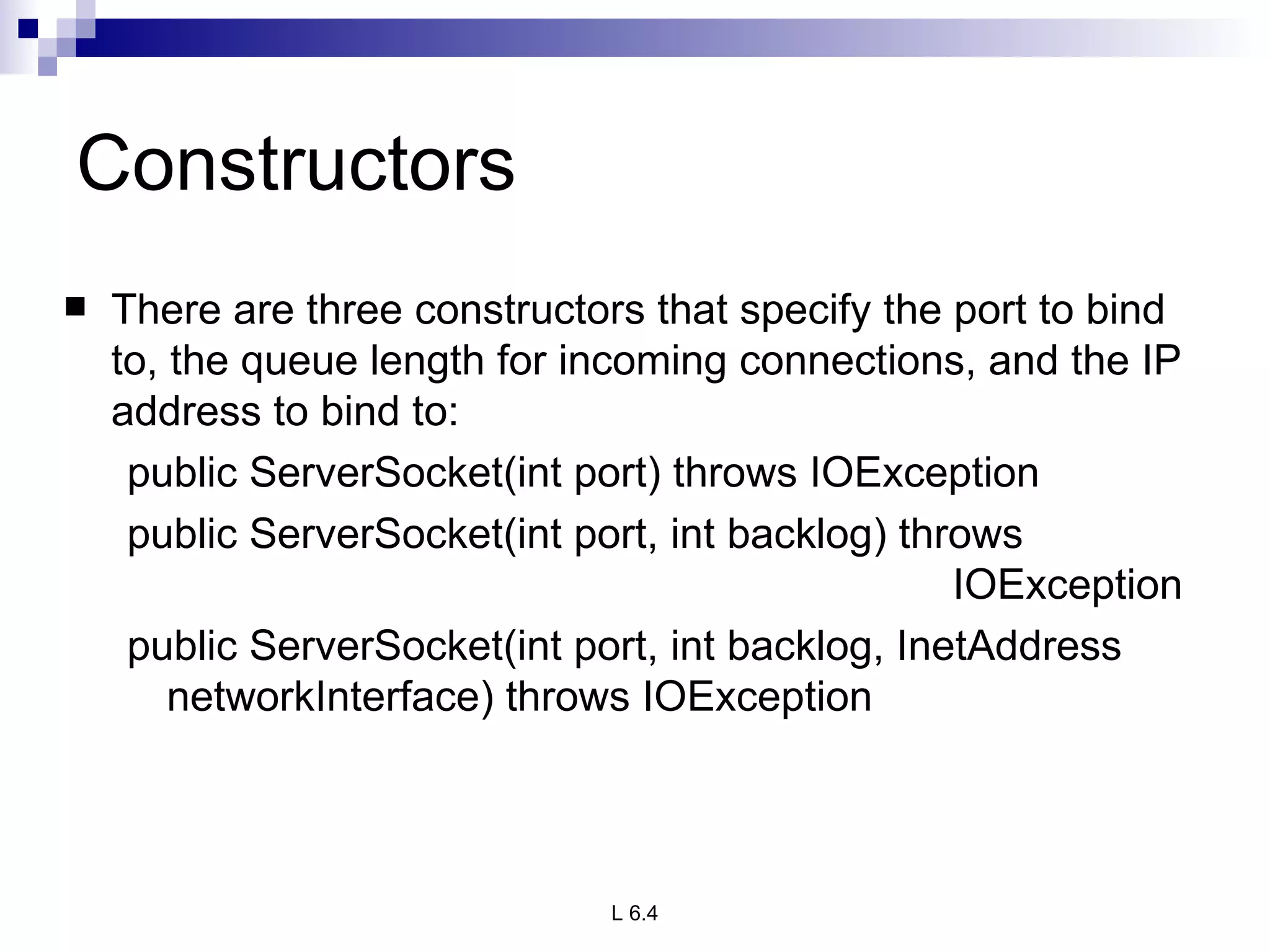 Constructors There are three constructors that specify the port to bind to, the queue length for incoming connections, and the IP address to bind to: public ServerSocket(int port) throws IOException public ServerSocket(int port, int backlog) throws  IOException public ServerSocket(int port, int backlog, InetAddress networkInterface) throws IOException 