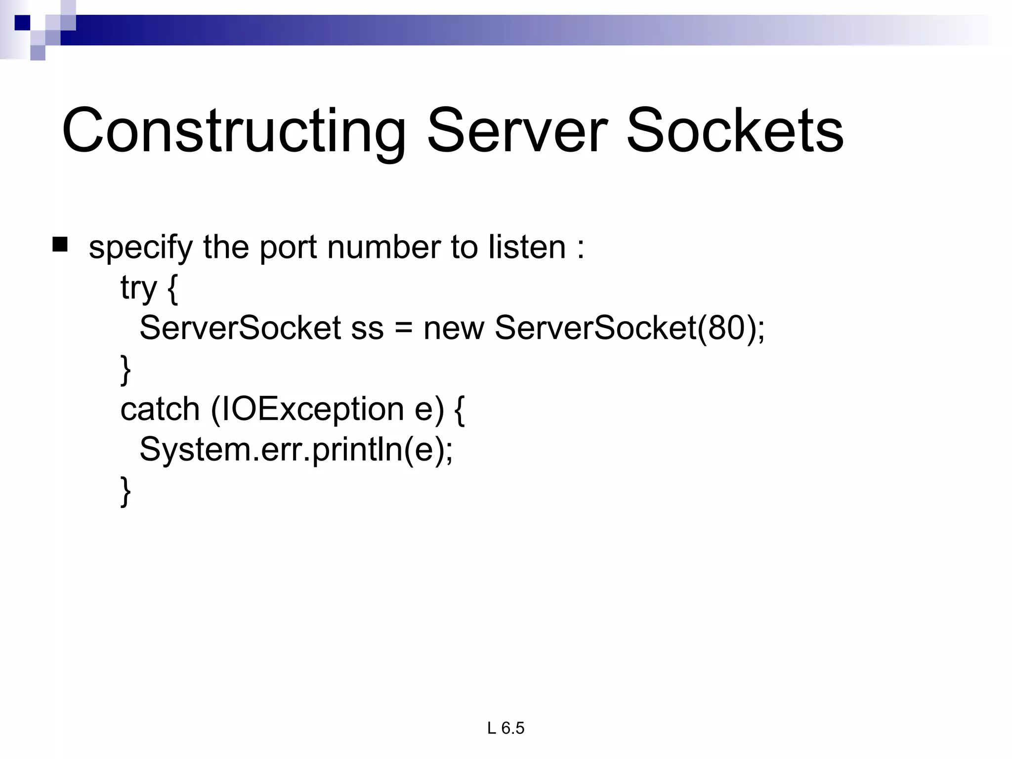 Constructing Server Sockets specify the port number to listen : try { ServerSocket ss = new ServerSocket(80); } catch (IOException e) { System.err.println(e); } 