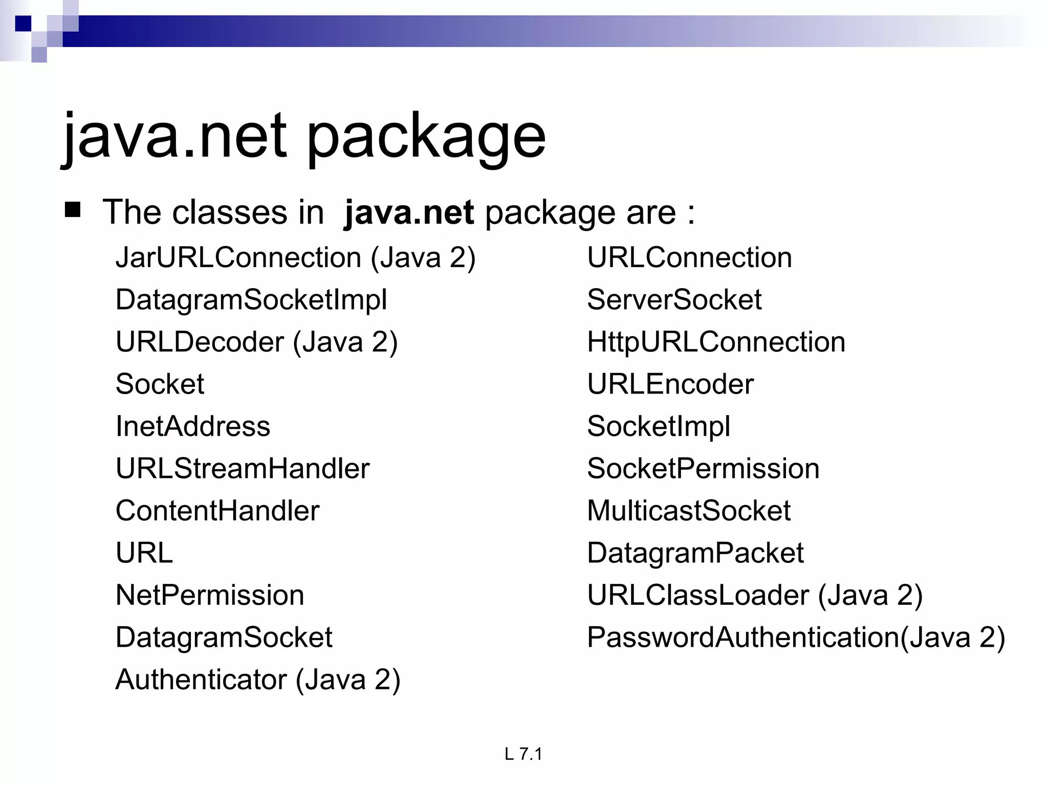 java.net package The classes in  java.net  package are : JarURLConnection (Java 2)  URLConnection DatagramSocketImpl ServerSocket URLDecoder (Java 2) HttpURLConnection Socket URLEncoder InetAddress SocketImpl URLStreamHandler SocketPermission ContentHandler MulticastSocket URL DatagramPacket NetPermission URLClassLoader (Java 2) DatagramSocket PasswordAuthentication(Java 2) Authenticator (Java 2) 