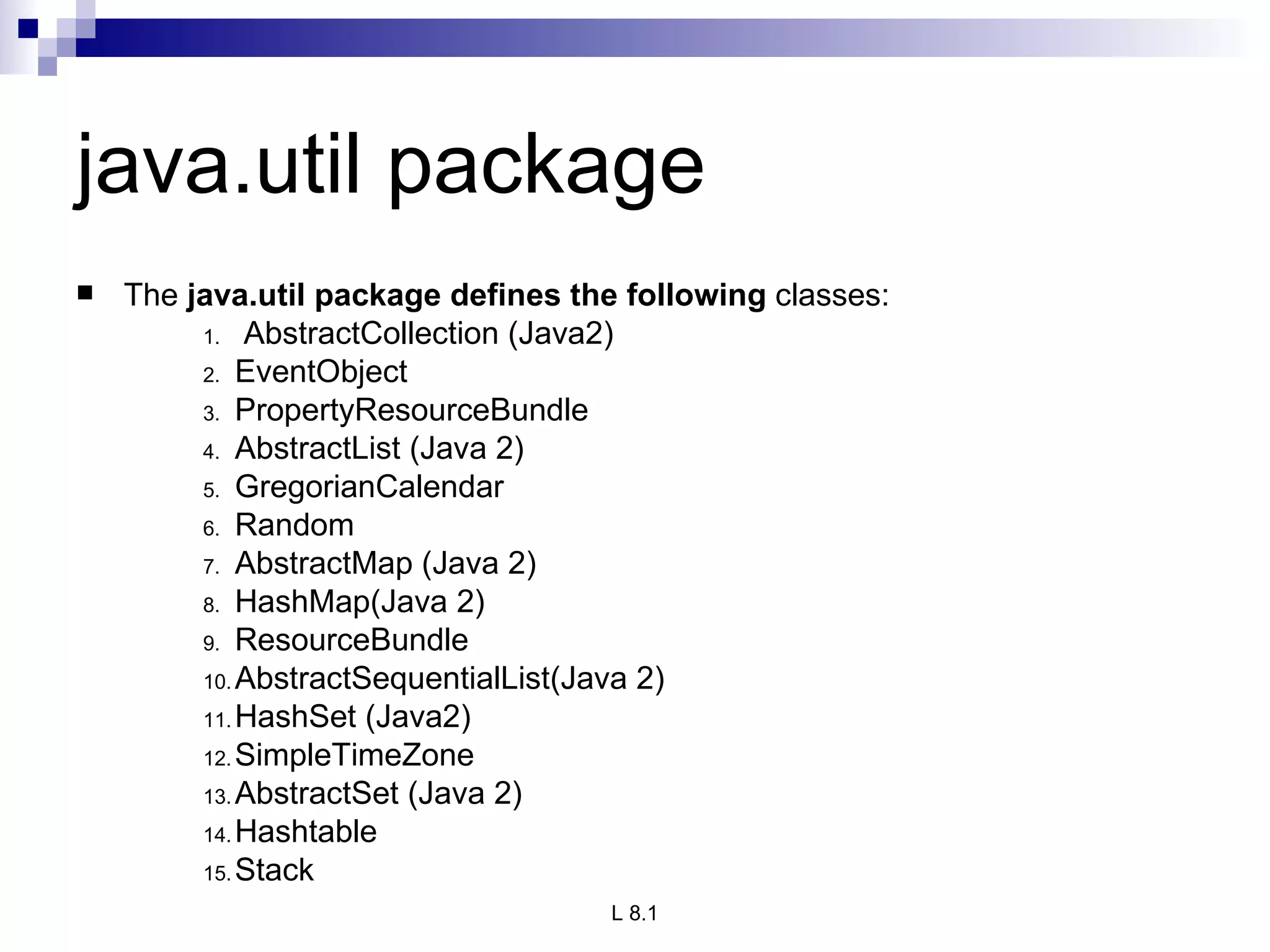 java.util package The  java.util package defines the following  classes: AbstractCollection (Java2) EventObject PropertyResourceBundle AbstractList (Java 2) GregorianCalendar Random AbstractMap (Java 2) HashMap(Java 2) ResourceBundle AbstractSequentialList(Java 2) HashSet (Java2) SimpleTimeZone AbstractSet (Java 2) Hashtable Stack 