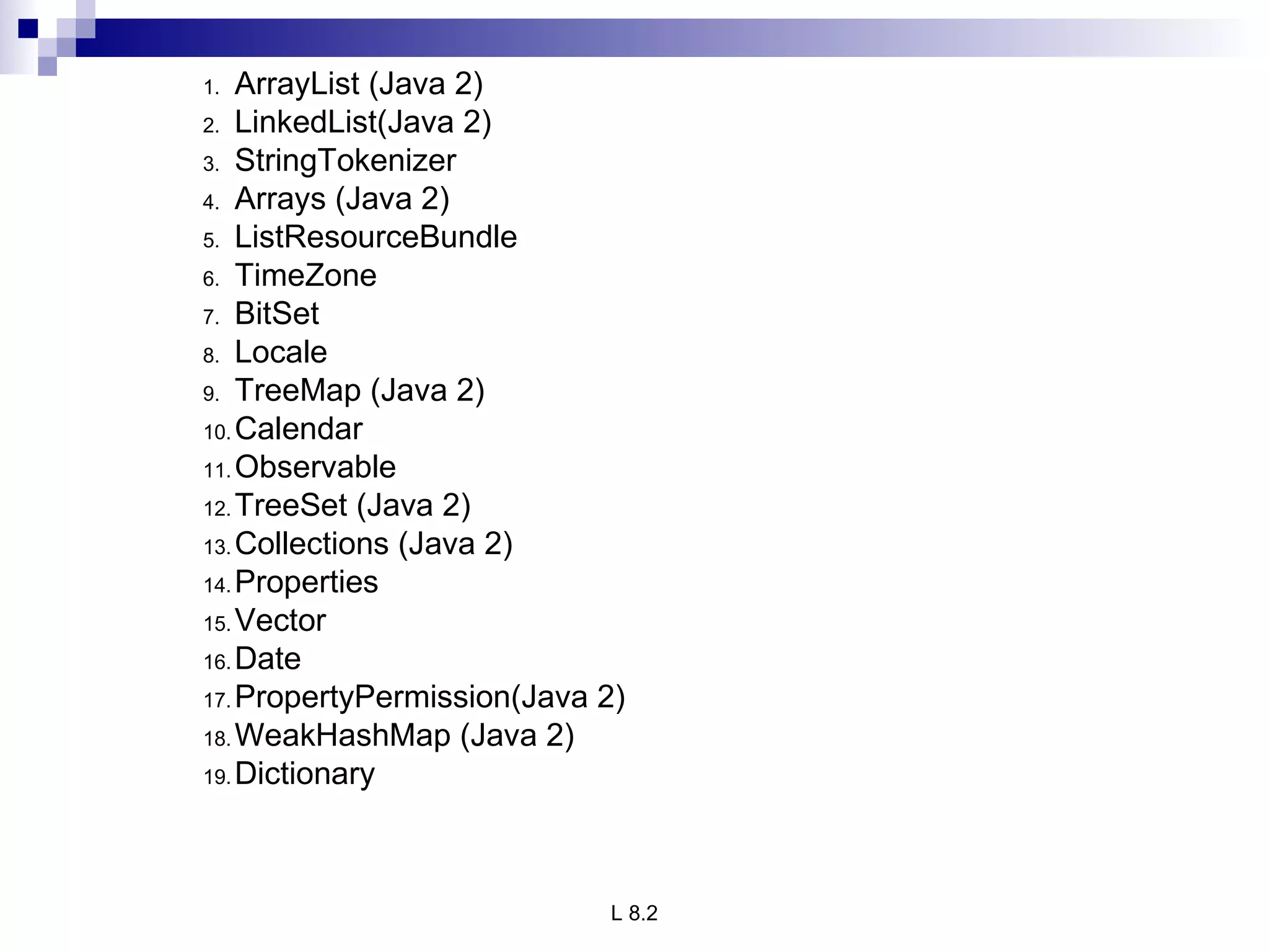 ArrayList (Java 2) LinkedList(Java 2) StringTokenizer Arrays (Java 2) ListResourceBundle TimeZone BitSet Locale TreeMap (Java 2) Calendar Observable TreeSet (Java 2) Collections (Java 2) Properties Vector Date PropertyPermission(Java 2) WeakHashMap (Java 2) Dictionary 