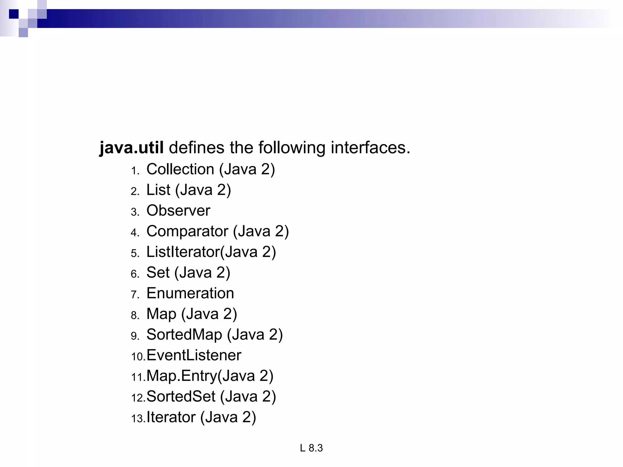 java.util  defines the following interfaces.  Collection (Java 2) List (Java 2) Observer Comparator (Java 2) ListIterator(Java 2) Set (Java 2) Enumeration Map (Java 2) SortedMap (Java 2) EventListener Map.Entry(Java 2) SortedSet (Java 2) Iterator (Java 2) 