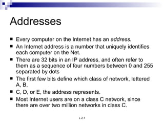 Addresses Every computer on the Internet has an  address.  An Internet address is a number that uniquely identifies each computer on the Net.  There are 32 bits in an IP address, and often refer to them as a sequence of four numbers between 0 and 255 separated by dots The first few bits define which class of network, lettered A, B, C, D, or E, the address represents.  Most Internet users are on a class C network, since there are over two million networks in class C.  