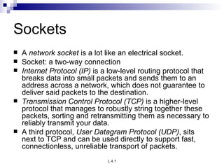 Sockets A  network socket  is a lot like an electrical socket. Socket: a two-way connection Internet Protocol (IP)  is a low-level routing protocol that breaks data into small packets and sends them to an address across a network, which does not guarantee to deliver said packets to the destination. Transmission Control Protocol (TCP)  is a higher-level protocol that manages to robustly string together these packets, sorting and retransmitting them as necessary to reliably transmit your data. A third protocol,  User Datagram Protocol (UDP) , sits next to TCP and can be used directly to support fast, connectionless, unreliable transport of packets. 