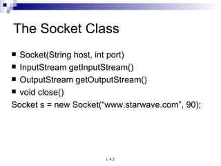 The Socket Class Socket(String host, int port) InputStream getInputStream() OutputStream getOutputStream() void close() Socket s = new Socket(“www.starwave.com”, 90); 