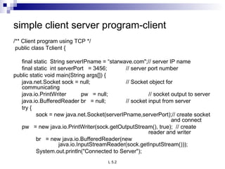 simple client server program-client /** Client program using TCP */   public class Tclient {   final static  String serverIPname = “starwave.com&quot;;// server IP name final static  int serverPort  = 3456; // server port number public static void main(String args[]) { java.net.Socket sock = null; // Socket object for communicating java.io.PrintWriter pw  = null; // socket output to server java.io.BufferedReader br  = null; // socket input from server   try { sock = new java.net.Socket(serverIPname,serverPort);// create socket  and connect pw  = new java.io.PrintWriter(sock.getOutputStream(), true);  // create  reader and writer br  = new java.io.BufferedReader(new    java.io.InputStreamReader(sock.getInputStream())); System.out.println(&quot;Connected to Server&quot;); 