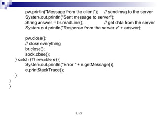 pw.println(&quot;Message from the client&quot;); // send msg to the server System.out.println(&quot;Sent message to server&quot;); String answer = br.readLine(); // get data from the server System.out.println(&quot;Response from the server >&quot; + answer);   pw.close(); // close everything br.close(); sock.close(); } catch (Throwable e) { System.out.println(&quot;Error &quot; + e.getMessage()); e.printStackTrace(); } } } 