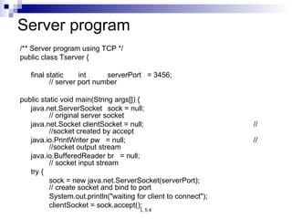 Server program /** Server program using TCP */ public class Tserver {   final static int serverPort  = 3456; // server port number   public static void main(String args[]) { java.net.ServerSocket  sock = null; // original server socket java.net.Socket clientSocket = null; //  //socket created by accept java.io.PrintWriter pw  = null; //  //socket output stream java.io.BufferedReader br  = null; // socket input stream   try { sock = new java.net.ServerSocket(serverPort); // create socket and bind to port System.out.println(&quot;waiting for client to connect&quot;); clientSocket = sock.accept(); 
