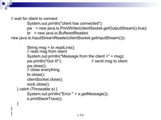 // wait for client to connect System.out.println(&quot;client has connected&quot;); pw  = new java.io.PrintWriter(clientSocket.getOutputStream(),true); br  = new java.io.BufferedReader( new java.io.InputStreamReader(clientSocket.getInputStream()));   String msg = br.readLine(); // read msg from client System.out.println(&quot;Message from the client >&quot; + msg); pw.println(&quot;Got it!&quot;); // send msg to client   pw.close(); // close everything br.close(); clientSocket.close(); sock.close(); } catch (Throwable e) { System.out.println(&quot;Error &quot; + e.getMessage()); e.printStackTrace(); } } } 