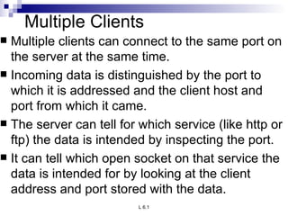 Multiple Clients Multiple clients can connect to the same port on the server at the same time.  Incoming data is distinguished by the port to which it is addressed and the client host and port from which it came.  The server can tell for which service (like http or ftp) the data is intended by inspecting the port.  It can tell which open socket on that service the data is intended for by looking at the client address and port stored with the data. 