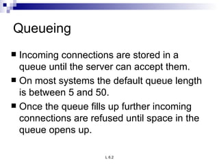 Queueing Incoming connections are stored in a queue until the server can accept them.  On most systems the default queue length is between 5 and 50.  Once the queue fills up further incoming connections are refused until space in the queue opens up. 