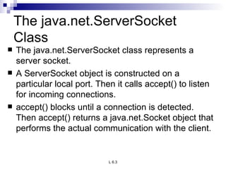 The java.net.ServerSocket Class The java.net.ServerSocket class represents a server socket.  A ServerSocket object is constructed on a particular local port. Then it calls accept() to listen for incoming connections.  accept() blocks until a connection is detected. Then accept() returns a java.net.Socket object that performs the actual communication with the client. 