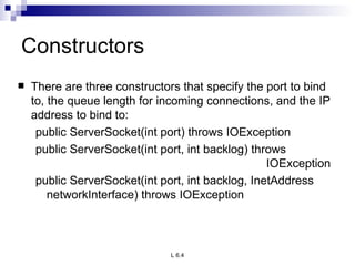 Constructors There are three constructors that specify the port to bind to, the queue length for incoming connections, and the IP address to bind to: public ServerSocket(int port) throws IOException public ServerSocket(int port, int backlog) throws  IOException public ServerSocket(int port, int backlog, InetAddress networkInterface) throws IOException 