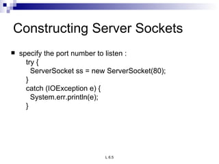 Constructing Server Sockets specify the port number to listen : try { ServerSocket ss = new ServerSocket(80); } catch (IOException e) { System.err.println(e); } 