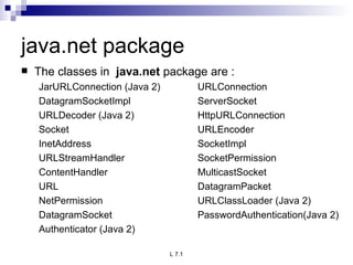 java.net package The classes in  java.net  package are : JarURLConnection (Java 2)  URLConnection DatagramSocketImpl ServerSocket URLDecoder (Java 2) HttpURLConnection Socket URLEncoder InetAddress SocketImpl URLStreamHandler SocketPermission ContentHandler MulticastSocket URL DatagramPacket NetPermission URLClassLoader (Java 2) DatagramSocket PasswordAuthentication(Java 2) Authenticator (Java 2) 