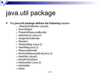 java.util package The  java.util package defines the following  classes: AbstractCollection (Java2) EventObject PropertyResourceBundle AbstractList (Java 2) GregorianCalendar Random AbstractMap (Java 2) HashMap(Java 2) ResourceBundle AbstractSequentialList(Java 2) HashSet (Java2) SimpleTimeZone AbstractSet (Java 2) Hashtable Stack 