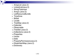 ArrayList (Java 2) LinkedList(Java 2) StringTokenizer Arrays (Java 2) ListResourceBundle TimeZone BitSet Locale TreeMap (Java 2) Calendar Observable TreeSet (Java 2) Collections (Java 2) Properties Vector Date PropertyPermission(Java 2) WeakHashMap (Java 2) Dictionary 