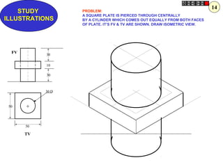 Z
STUDY
ILLUSTRATIONS
50
50
30 D
30
10
30
+
FV
TV
PROBLEM:
A SQUARE PLATE IS PIERCED THROUGH CENTRALLY
BY A CYLINDER WHICH COMES OUT EQUALLY FROM BOTH FACES
OF PLATE. IT’S FV & TV ARE SHOWN. DRAW ISOMETRIC VIEW.
14
 