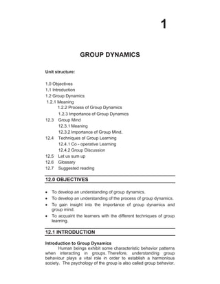 1
GROUP DYNAMICS
Unit structure:
1.0 Objectives
1.1 Introduction
1.2 Group Dynamics
1.2.1 Meaning
1.2.2 Process of Group Dynamics
1.2.3 Importance of Group Dynamics
12.3 Group Mind
12.3.1 Meaning
12.3.2 Importance of Group Mind.
12.4 Techniques of Group Learning
12.4.1 Co - operative Learning
12.4.2 Group Discussion
12.5 Let us sum up
12.6 Glossary
12.7 Suggested reading
12.0 OBJECTIVES
To develop an understanding of group dynamics.
To develop an understanding of the process of group dynamics.
To gain insight into the importance of group dynamics and
group mind.
To acquaint the learners with the different techniques of group
learning.
12.1 INTRODUCTION
Introduction to Group Dynamics
Human beings exhibit some characteristic behavior patterns
when interacting in groups. Therefore, understanding group
behaviour plays a vital role in order to establish a harmonious
society. The psychology of the group is also called group behavior.
 