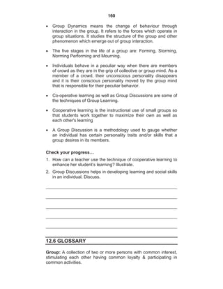 160
Group Dynamics means the change of behaviour through
interaction in the group. It refers to the forces which operate in
group situations. It studies the structure of the group and other
phenomenon which emerge out of group interaction.
The five stages in the life of a group are: Forming, Storming,
Norming Performing and Mourning.
Individuals behave in a peculiar way when there are members
of crowd as they are in the grip of collective or group mind. As a
member of a crowd, their unconscious personality disappears
and it is their conscious personality moved by the group mind
that is responsible for their peculiar behavior.
Co-operative learning as well as Group Discussions are some of
the techniques of Group Learning.
Cooperative learning is the instructional use of small groups so
that students work together to maximize their own as well as
each other's learning
A Group Discussion is a methodology used to gauge whether
an individual has certain personality traits and/or skills that a
group desires in its members.
Check your progress…
1. How can a teacher use the technique of cooperative learning to
enhance her student’s learning? Illustrate.
2. Group Discussions helps in developing learning and social skills
in an individual. Discuss.
12.6 GLOSSARY
Group: A collection of two or more persons with common interest,
stimulating each other having common loyalty & participating in
common activities.
 