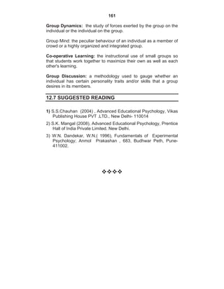 161
Group Dynamics: the study of forces exerted by the group on the
individual or the individual on the group.
Group Mind: the peculiar behaviour of an individual as a member of
crowd or a highly organized and integrated group.
Co-operative Learning: the instructional use of small groups so
that students work together to maximize their own as well as each
other's learning.
Group Discussion: a methodology used to gauge whether an
individual has certain personality traits and/or skills that a group
desires in its members.
12.7 SUGGESTED READING
1) S.S.Chauhan (2004) , Advanced Educational Psychology, Vikas
Publishing House PVT .LTD., New Delhi- 110014
2) S.K. Mangal (2008), Advanced Educational Psychology, Prentice
Hall of India Private Limited. New Delhi.
3) W.N. Dandekar, W.N.( 1996), Fundamentals of Experimental
Psychology; Anmol Prakashan , 683, Budhwar Peth, Pune-
411002.
 