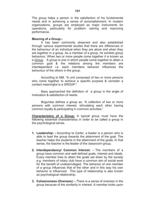 151
The group helps a person in the satisfaction of his fundamental
needs and in achieving a sense of accomplishment. In modern
organizations, groups are employed as major instruments for
operations, particularly for problem- solving and improving
performance.
Meaning of a Group:-
It has been commonly observed and also established
through various experimental studies that there are differences in
the behaviour of an individual when they are alone and when they
are together in a group. As a member of a group, he exhibits group
behaviour. When two or more people come together it is known as
a Group. A group is one in which people come together to attain a
common goal & the relations among the members are
interdependent i.e. each members behavior influences the
behaviour of the others in the group.
According to Mill, “A unit composed of two or more persons
who come together to achieve a specific purpose & consider a
contact meaningful is a GROUP.”
Bass approached the definition of a group in the angle of
motivation & satisfaction of needs.
Bogurdas defines a group as, “A collection of two or more
persons with common interest, stimulating each other having
common loyalty & participating in common activities.”
Characteristics of a Group: A typical group must have the
following essential characteristics in order to be called a group in
the psychological sense.
1. Leadership: - According to Carter, a leader is a person who is
able to lead the group towards the attainment of the goal. The
teacher helps the students in the attainment of the goals. In that
sense, the teacher is the leader of the classroom group.
2. Interdependency/ Common Interest: - The members of a
group have common and well defined goals, interest and ideals.
Every member tries to attain the goals set down by the society
e.g. members of rotary club have a common aim of social work
for the benefit of underprivileged. The behavior of one member
of a group influences that of the other and in this way his own
behavior is influenced. This type of relationship is also known
as psychological relationship.
3. Cohesiveness (Oneness): - There is a sense of oneness in the
group because of the similarity in interest. A member looks upon
 