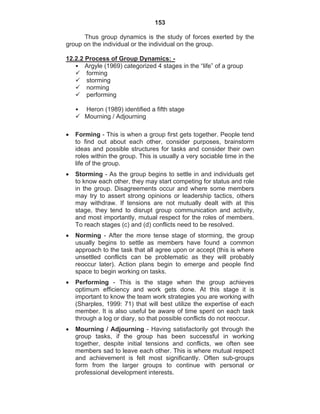 153
Thus group dynamics is the study of forces exerted by the
group on the individual or the individual on the group.
12.2.2 Process of Group Dynamics: -
• Argyle (1969) categorized 4 stages in the “life” of a group
forming
storming
norming
performing
• Heron (1989) identified a fifth stage
Mourning / Adjourning
Forming - This is when a group first gets together. People tend
to find out about each other, consider purposes, brainstorm
ideas and possible structures for tasks and consider their own
roles within the group. This is usually a very sociable time in the
life of the group.
Storming - As the group begins to settle in and individuals get
to know each other, they may start competing for status and role
in the group. Disagreements occur and where some members
may try to assert strong opinions or leadership tactics, others
may withdraw. If tensions are not mutually dealt with at this
stage, they tend to disrupt group communication and activity,
and most importantly, mutual respect for the roles of members.
To reach stages (c) and (d) conflicts need to be resolved.
Norming - After the more tense stage of storming, the group
usually begins to settle as members have found a common
approach to the task that all agree upon or accept (this is where
unsettled conflicts can be problematic as they will probably
reoccur later). Action plans begin to emerge and people find
space to begin working on tasks.
Performing - This is the stage when the group achieves
optimum efficiency and work gets done. At this stage it is
important to know the team work strategies you are working with
(Sharples, 1999: 71) that will best utilize the expertise of each
member. It is also useful be aware of time spent on each task
through a log or diary, so that possible conflicts do not reoccur.
Mourning / Adjourning - Having satisfactorily got through the
group tasks, if the group has been successful in working
together, despite initial tensions and conflicts, we often see
members sad to leave each other. This is where mutual respect
and achievement is felt most significantly. Often sub-groups
form from the larger groups to continue with personal or
professional development interests.
 
