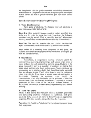 157
the assignment until all group members successfully understand
and complete it. Cooperative efforts result in participants striving for
mutual benefit so that all group members gain from each other's
efforts.
Some Basic Cooperative Learning Strategies:-
1. Three-Step Interview:
Form pairs of students. The teacher may ask students to
read necessary matter beforehand.
Step One: One student interviews another within specified time
limits. e.g. In order to study the topic ‘Learning’, the following
questions may be asked: What is meant by learning? When does
learning occur? Give an example of when learning does not occur.
Step Two: The two then reverse roles and conduct the interview
again. Same questions or similar type of questions may be used
Step Three: In a learning team composed of two pairs, the
students then share the highlights of the information or insights got
from the paired interview.
2. Roundtable:
Roundtable, a cooperative learning structure useful for
brainstorming, reviewing, or practicing a skill, uses a single sheet of
paper and pen for each cooperative learning group. Students in the
group respond in turn to a question or problem by stating their
ideas aloud as they write them on the paper. Team members are
encouraged not to skip turns, but if their thoughts are at a standstill,
they are allowed to say "Pass" rather than to turn the brainstorm
into a brain drizzle. Thus, there is almost universal participation in
Roundtable. Students, for example, could identify the
characteristics of an effective leader or the attributes of terrorism
before these topics are formally introduced. Comparing a student-
generated list with those of the "experts," creates interest. In
Roundtable, the multiple answers encourage creativity and deeper
thinking.
3. Think-Pair-Share:
Think: In this activity the instructor poses a question, preferably
one demanding analysis, evaluation, or synthesis, and gives
students thirty seconds or more to think through an appropriate
response. This time can also be spent writing the response.
Pair: After this "wait time," students then turn to partners and share
their responses.
 