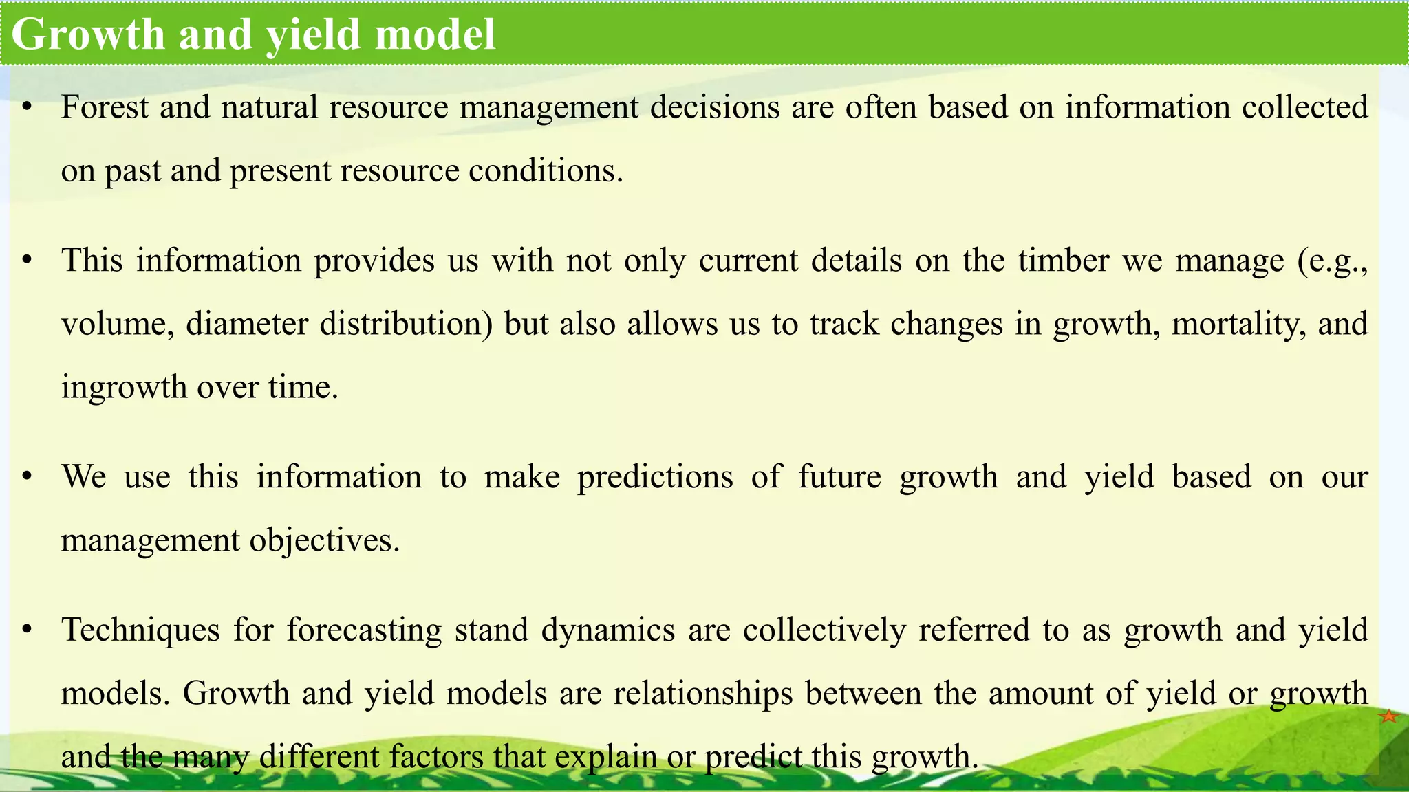 • Forest and natural resource management decisions are often based on information collected
on past and present resource conditions.
• This information provides us with not only current details on the timber we manage (e.g.,
volume, diameter distribution) but also allows us to track changes in growth, mortality, and
ingrowth over time.
• We use this information to make predictions of future growth and yield based on our
management objectives.
• Techniques for forecasting stand dynamics are collectively referred to as growth and yield
models. Growth and yield models are relationships between the amount of yield or growth
and the many different factors that explain or predict this growth.
Growth and yield model
 