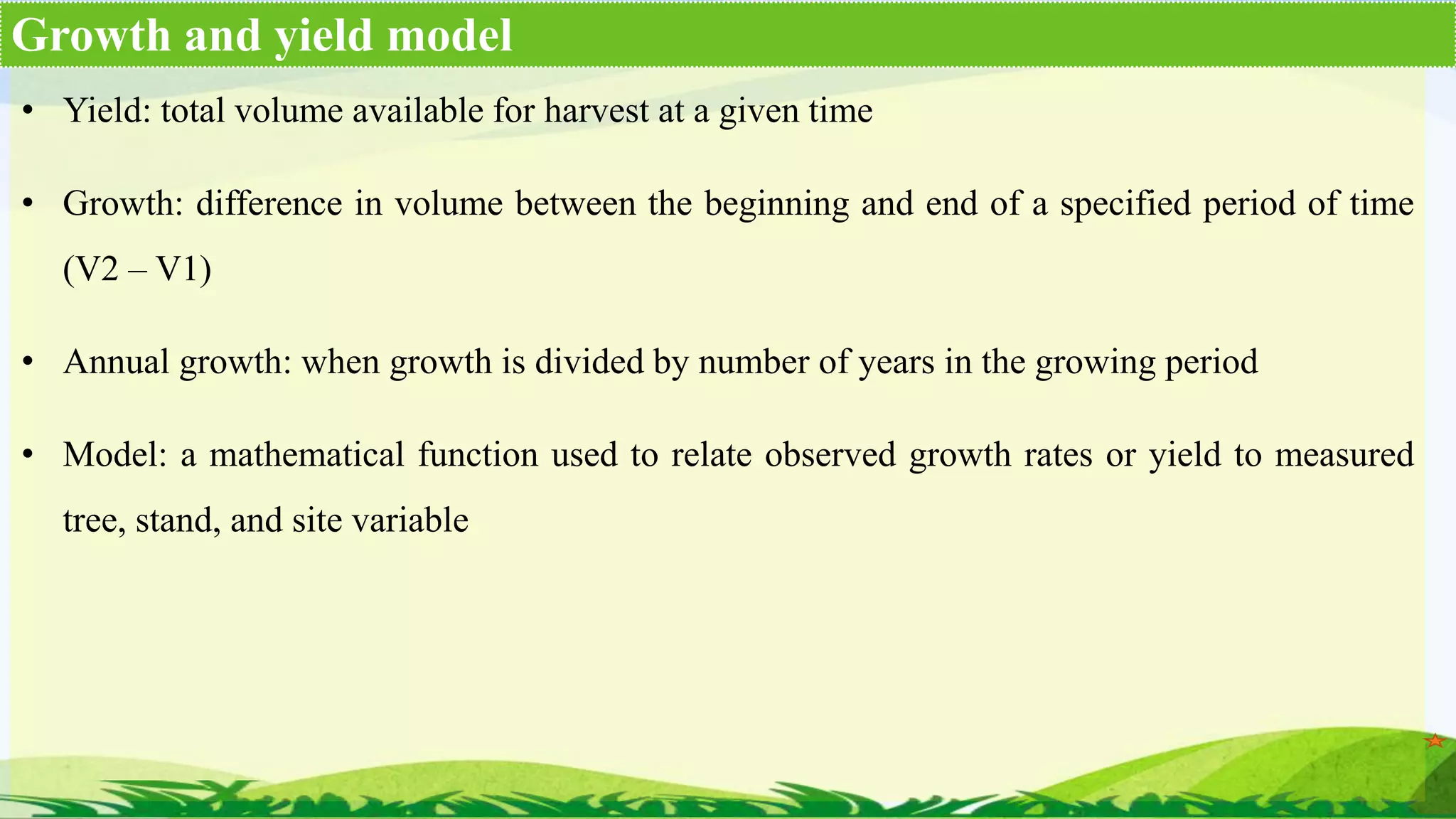 • Yield: total volume available for harvest at a given time
• Growth: difference in volume between the beginning and end of a specified period of time
(V2 – V1)
• Annual growth: when growth is divided by number of years in the growing period
• Model: a mathematical function used to relate observed growth rates or yield to measured
tree, stand, and site variable
Growth and yield model
 