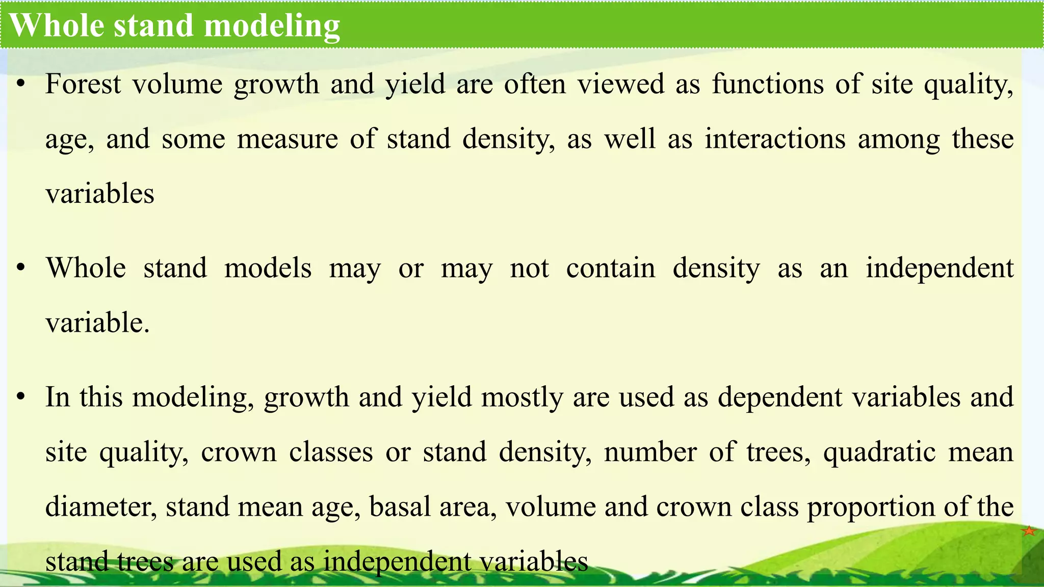 • Forest volume growth and yield are often viewed as functions of site quality,
age, and some measure of stand density, as well as interactions among these
variables
• Whole stand models may or may not contain density as an independent
variable.
• In this modeling, growth and yield mostly are used as dependent variables and
site quality, crown classes or stand density, number of trees, quadratic mean
diameter, stand mean age, basal area, volume and crown class proportion of the
stand trees are used as independent variables
Whole stand modeling
 