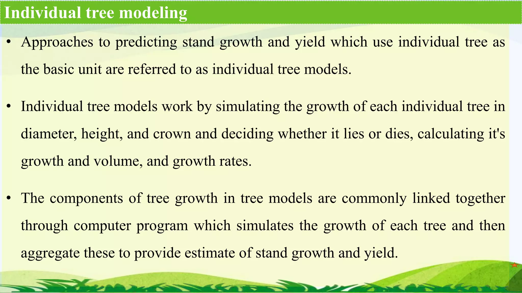 • Approaches to predicting stand growth and yield which use individual tree as
the basic unit are referred to as individual tree models.
• Individual tree models work by simulating the growth of each individual tree in
diameter, height, and crown and deciding whether it lies or dies, calculating it's
growth and volume, and growth rates.
• The components of tree growth in tree models are commonly linked together
through computer program which simulates the growth of each tree and then
aggregate these to provide estimate of stand growth and yield.
Individual tree modeling
 