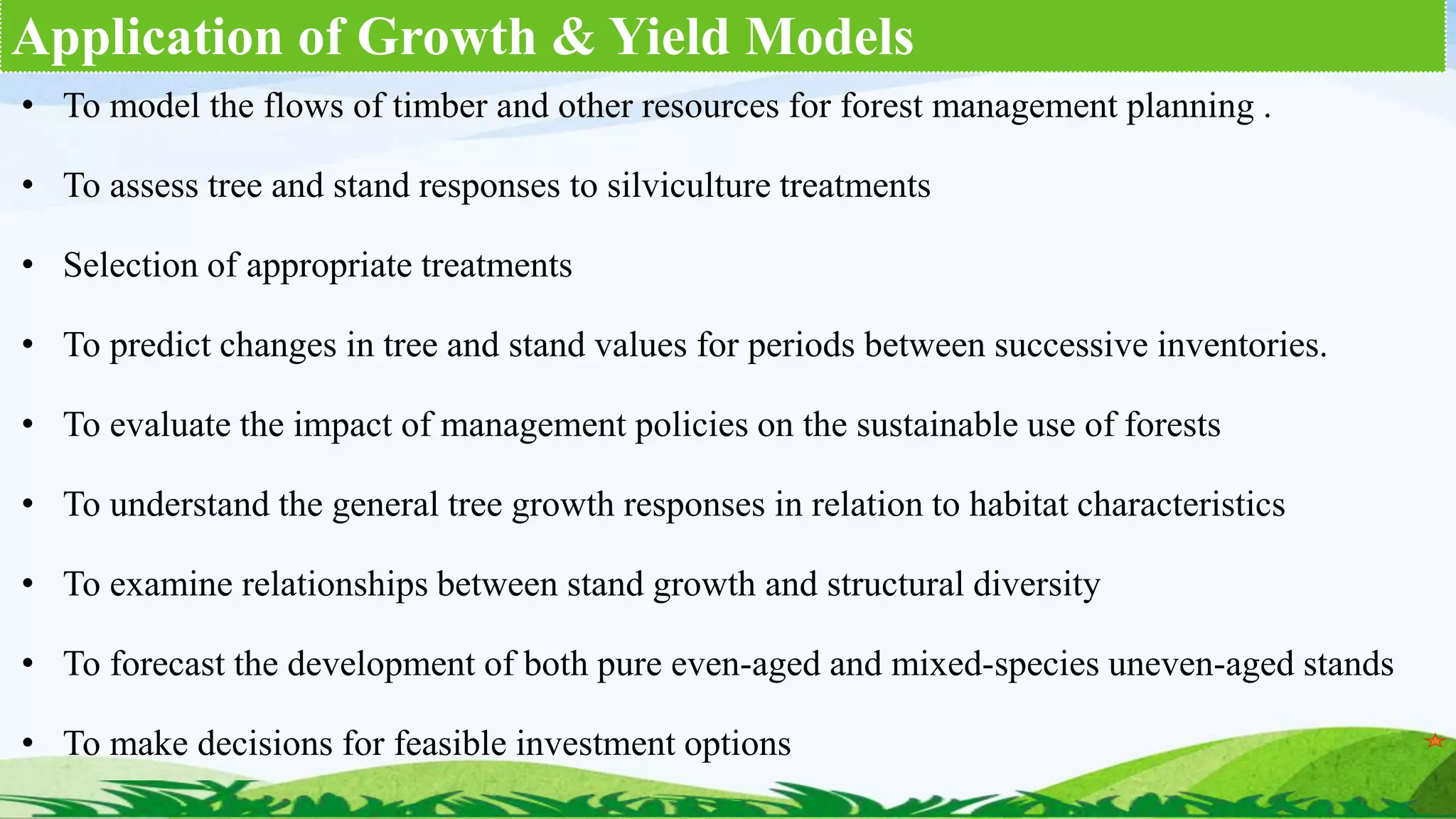 Application of Growth & Yield Models
• To model the flows of timber and other resources for forest management planning .
• To assess tree and stand responses to silviculture treatments
• Selection of appropriate treatments
• To predict changes in tree and stand values for periods between successive inventories.
• To evaluate the impact of management policies on the sustainable use of forests
• To understand the general tree growth responses in relation to habitat characteristics
• To examine relationships between stand growth and structural diversity
• To forecast the development of both pure even-aged and mixed-species uneven-aged stands
• To make decisions for feasible investment options
 