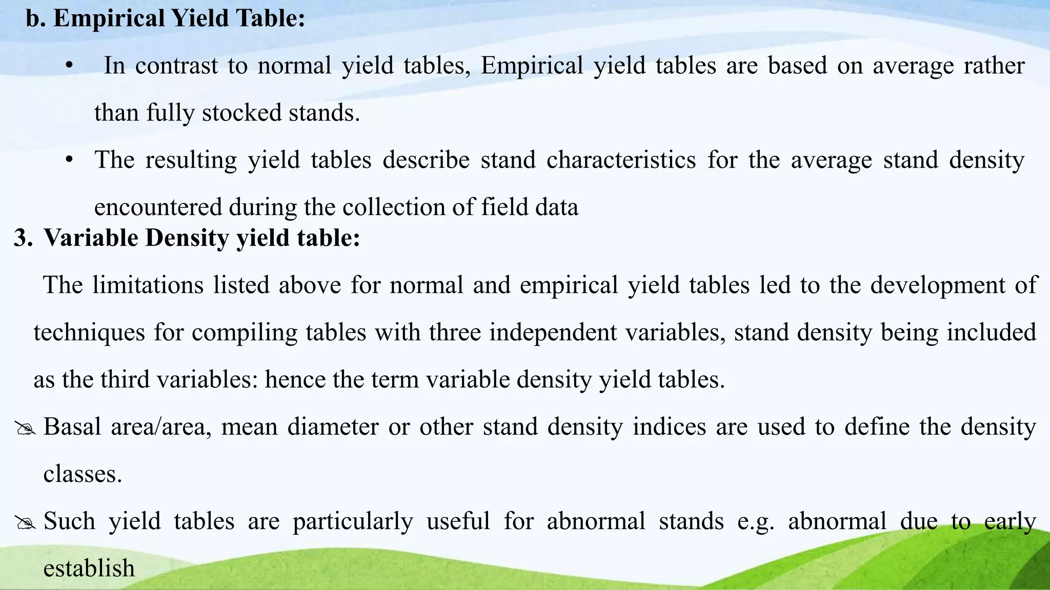 b. Empirical Yield Table:
• In contrast to normal yield tables, Empirical yield tables are based on average rather
than fully stocked stands.
• The resulting yield tables describe stand characteristics for the average stand density
encountered during the collection of field data
3. Variable Density yield table:
The limitations listed above for normal and empirical yield tables led to the development of
techniques for compiling tables with three independent variables, stand density being included
as the third variables: hence the term variable density yield tables.
 Basal area/area, mean diameter or other stand density indices are used to define the density
classes.
 Such yield tables are particularly useful for abnormal stands e.g. abnormal due to early
establish
 