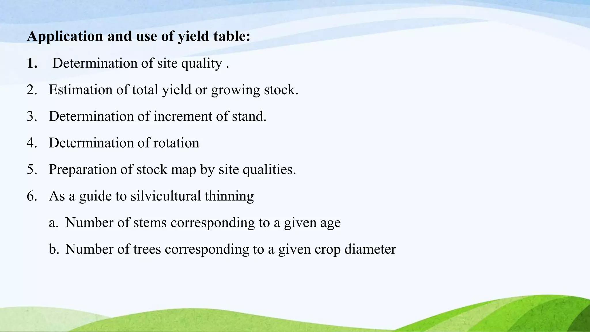 Application and use of yield table:
1. Determination of site quality .
2. Estimation of total yield or growing stock.
3. Determination of increment of stand.
4. Determination of rotation
5. Preparation of stock map by site qualities.
6. As a guide to silvicultural thinning
a. Number of stems corresponding to a given age
b. Number of trees corresponding to a given crop diameter
 