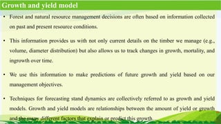 • Forest and natural resource management decisions are often based on information collected
on past and present resource conditions.
• This information provides us with not only current details on the timber we manage (e.g.,
volume, diameter distribution) but also allows us to track changes in growth, mortality, and
ingrowth over time.
• We use this information to make predictions of future growth and yield based on our
management objectives.
• Techniques for forecasting stand dynamics are collectively referred to as growth and yield
models. Growth and yield models are relationships between the amount of yield or growth
and the many different factors that explain or predict this growth.
Growth and yield model
 