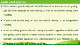 • Forest volume growth and yield are often viewed as functions of site quality,
age, and some measure of stand density, as well as interactions among these
variables
• Whole stand models may or may not contain density as an independent
variable.
• In this modeling, growth and yield mostly are used as dependent variables and
site quality, crown classes or stand density, number of trees, quadratic mean
diameter, stand mean age, basal area, volume and crown class proportion of the
stand trees are used as independent variables
Whole stand modeling
 