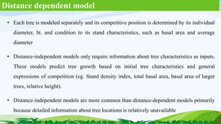 Distance dependent model
• Each tree is modeled separately and its competitive position is determined by its individual
diameter, ht. and condition to its stand characteristics, such as basal area and average
diameter
• Distance-independent models only require information about tree characteristics as inputs.
These models predict tree growth based on initial tree characteristics and general
expressions of competition (eg. Stand density index, total basal area, basal area of larger
trees, relative height).
• Distance-independent models are more common than distance-dependent models primarily
because detailed information about tree locations is relatively unavailable
 