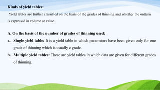 Kinds of yield tables:
Yield tables are further classified on the basis of the grades of thinning and whether the outturn
is expressed in volume or value.
A. On the basis of the number of grades of thinning used:
a. Single yield table: It is a yield table in which parameters have been given only for one
grade of thinning which is usually c grade.
b. Multiple yield tables: These are yield tables in which data are given for different grades
of thinning.
 