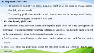 b. Empirical Yield Table:
• In contrast to normal yield tables, Empirical yield tables are based on average rather
than fully stocked stands.
• The resulting yield tables describe stand characteristics for the average stand density
encountered during the collection of field data
3. Variable Density yield table:
The limitations listed above for normal and empirical yield tables led to the development of
techniques for compiling tables with three independent variables, stand density being included
as the third variables: hence the term variable density yield tables.
 Basal area/area, mean diameter or other stand density indices are used to define the density
classes.
 Such yield tables are particularly useful for abnormal stands e.g. abnormal due to early
establish
 