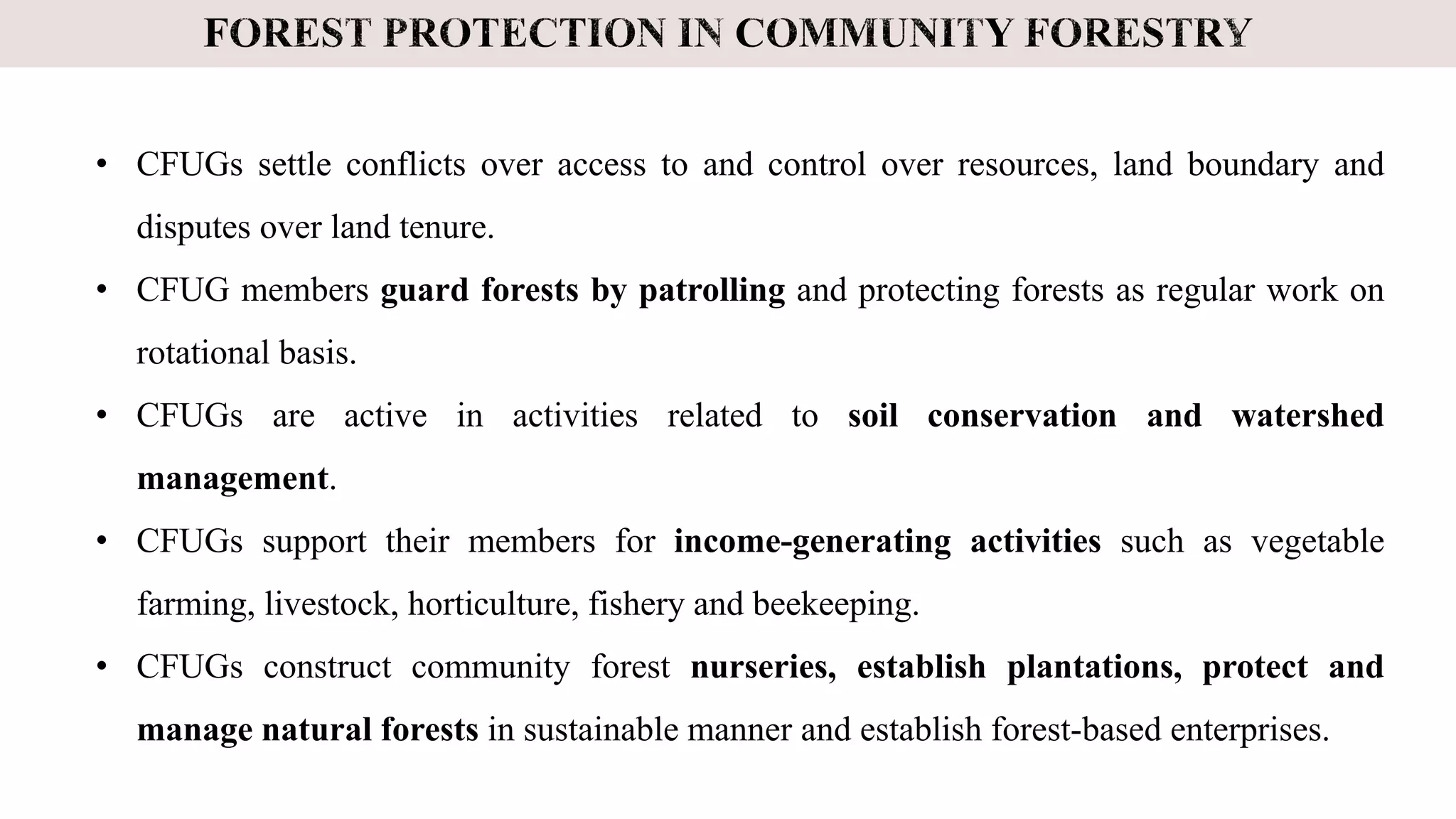 • CFUGs settle conflicts over access to and control over resources, land boundary and
disputes over land tenure.
• CFUG members guard forests by patrolling and protecting forests as regular work on
rotational basis.
• CFUGs are active in activities related to soil conservation and watershed
management.
• CFUGs support their members for income-generating activities such as vegetable
farming, livestock, horticulture, fishery and beekeeping.
• CFUGs construct community forest nurseries, establish plantations, protect and
manage natural forests in sustainable manner and establish forest-based enterprises.
 